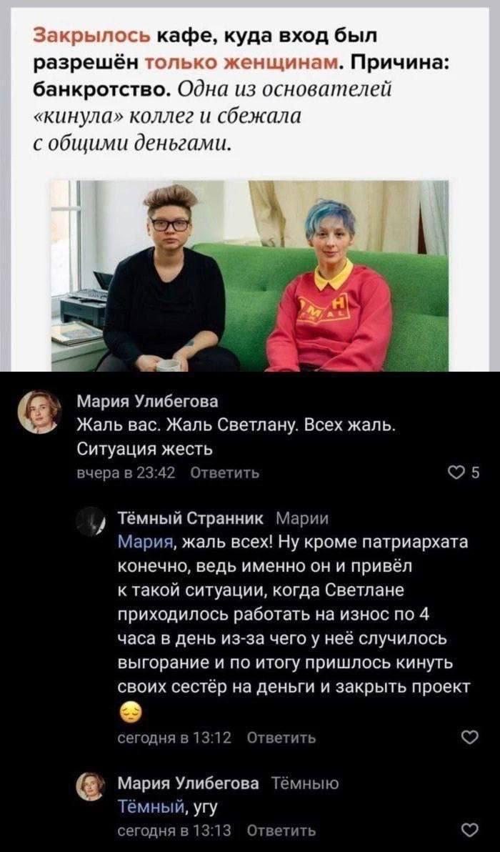 Закрылось кафе, куда вход был разрешён только женщинам. Причина: банкротство. Одна из основателей &laquo;кинула&raquo; коллег и сбежала с общими деньгами. Мария Улибегова Жаль вас. Жаль Светлану. Всех жаль. Ситуация жесть вчера в 23:42 Ответить Тёмный Странник Марии Мария, жаль всех! ну кроме патриархата конечно, ведь именно он и привёл к такой ситуации, когда Светлане приходилось работать на износ по 4 часа в день из-за чего у неё случилось выгорание и по итогу пришлось кинуть своих сестёр на деньги и закрыть проект сегодня в 13:12 Ответить Мария Улибегова Тёмныю Тёмный, угу сегодня в 13:13 Ответить 5